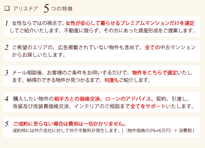 ■アリステア5つの特徴 1.女性ならではの視点で女性の求めるマンション購入、資産形成のご提案を行います。
2.気に入った物件の物件確認、ローンのアドバイス、契約、引渡し、改装、インテリアのご相談まで全てをサポートいたします。
3.メール相談後、会員登録を行われますとお客様の条件に近い物件をこちらで選定いたします。お客様の気に入る物件が見つかるまで無料でご紹介いたします。
4.特定の不動産会社による運営ではないため、ご希望エリアの全ての新築・中古物件からお探しする事ができます。
5.ご成約に至らない場合は費用は一切かかりません。
成約時には仲介手数料【(物件価格の3%+6万円)×消費税】が発生いたします。